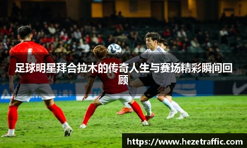 足球明星拜合拉木的传奇人生与赛场精彩瞬间回顾