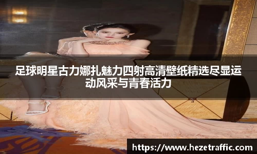 足球明星古力娜扎魅力四射高清壁纸精选尽显运动风采与青春活力